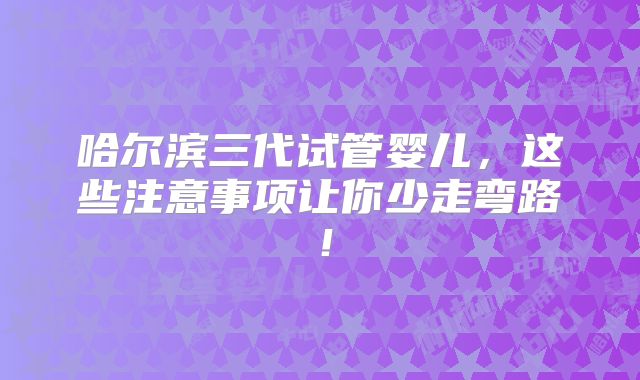 哈尔滨三代试管婴儿，这些注意事项让你少走弯路！