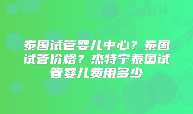 泰国试管婴儿中心？泰国试管价格？杰特宁泰国试管婴儿费用多少