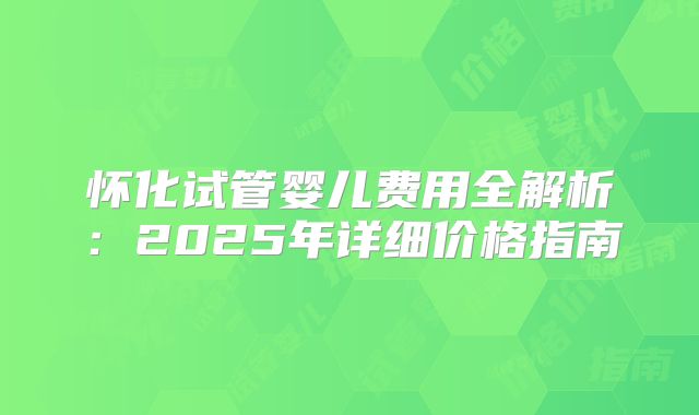 怀化试管婴儿费用全解析：2025年详细价格指南