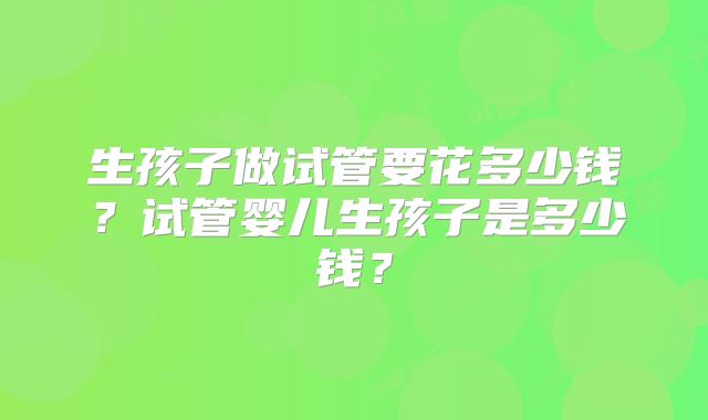 生孩子做试管要花多少钱?试管婴儿生孩子是多少钱?