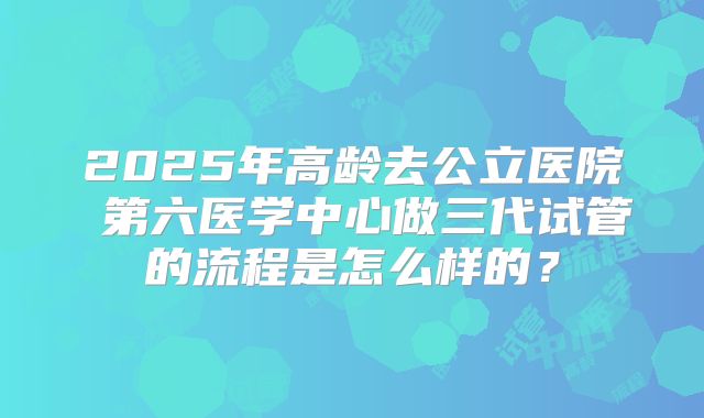 2025年高龄去公立医院 第六医学中心做三代试管的流程是怎么样的？