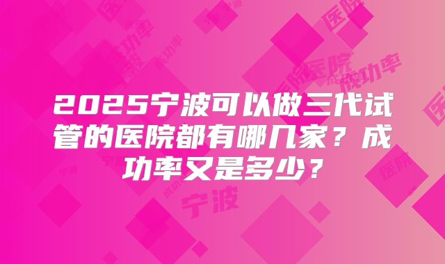 2025宁波可以做三代试管的医院都有哪几家？成功率又是多少？