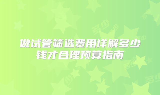 做试管筛选费用详解多少钱才合理预算指南