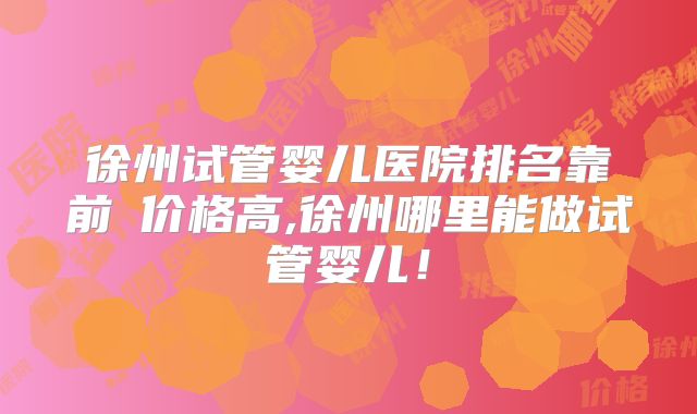 徐州试管婴儿医院排名靠前≠价格高,徐州哪里能做试管婴儿！