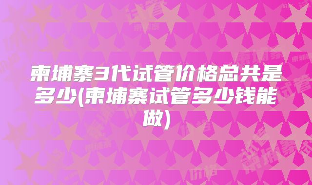 柬埔寨3代试管价格总共是多少(柬埔寨试管多少钱能做)