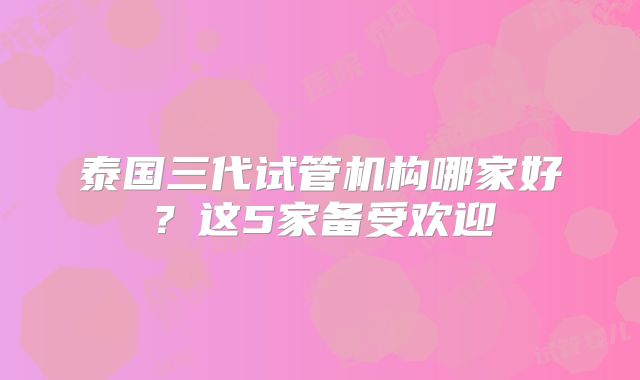 泰国三代试管机构哪家好？这5家备受欢迎
