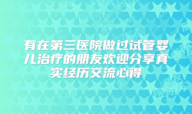 有在第三医院做过试管婴儿治疗的朋友欢迎分享真实经历交流心得