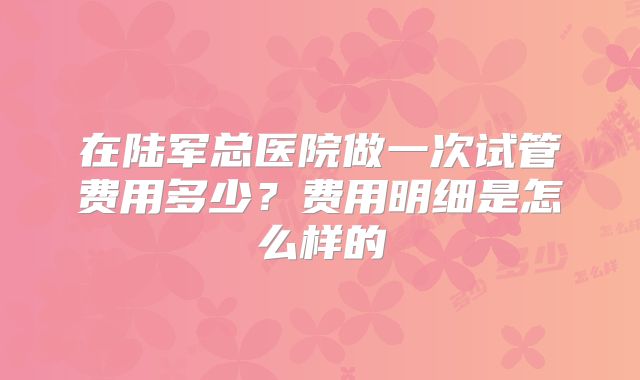 在陆军总医院做一次试管费用多少？费用明细是怎么样的