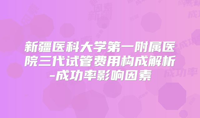 新疆医科大学第一附属医院三代试管费用构成解析-成功率影响因素