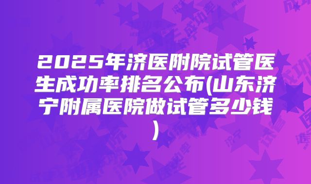 2025年济医附院试管医生成功率排名公布(山东济宁附属医院做试管多少钱)
