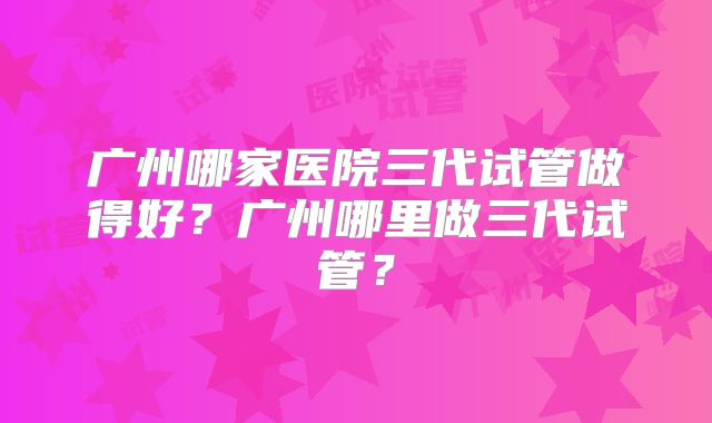 广州哪家医院三代试管做得好?广州哪里做三代试管?