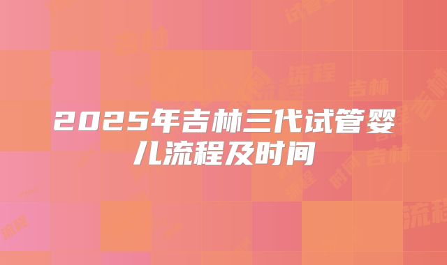 2025年吉林三代试管婴儿流程及时间
