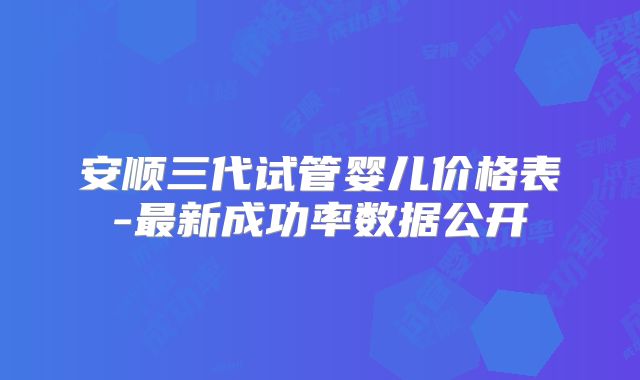 安顺三代试管婴儿价格表-最新成功率数据公开