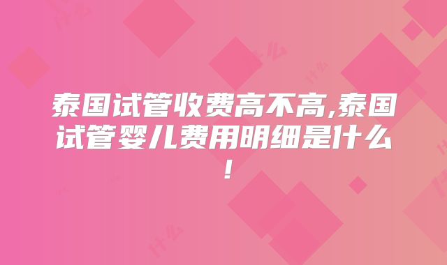 泰国试管收费高不高,泰国试管婴儿费用明细是什么！
