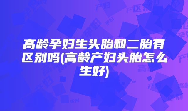 高龄孕妇生头胎和二胎有区别吗(高龄产妇头胎怎么生好)