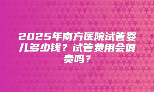 2025年南方医院试管婴儿多少钱？试管费用会很贵吗？