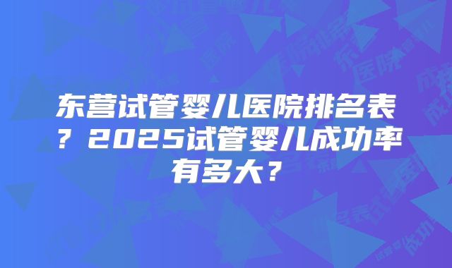 东营试管婴儿医院排名表？2025试管婴儿成功率有多大？