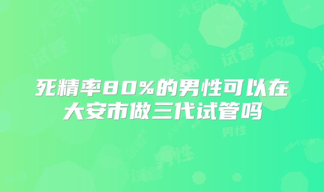 死精率80%的男性可以在大安市做三代试管吗