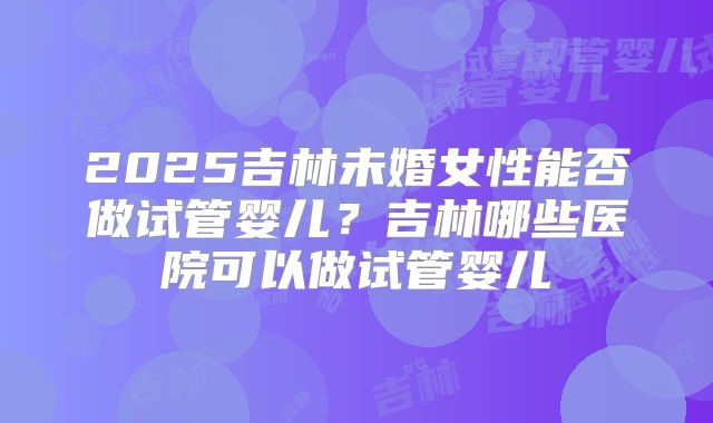 2025吉林未婚女性能否做试管婴儿?吉林哪些医院可以做试管婴儿