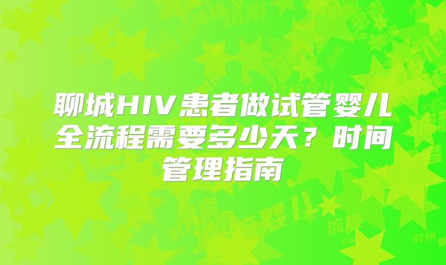 聊城HIV患者做试管婴儿全流程需要多少天？时间管理指南