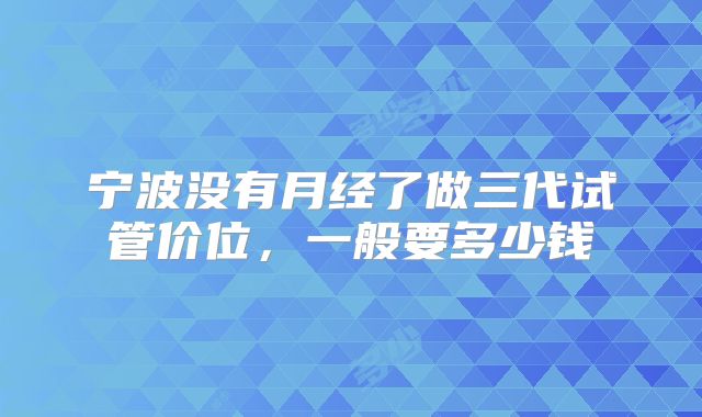 宁波没有月经了做三代试管价位，一般要多少钱