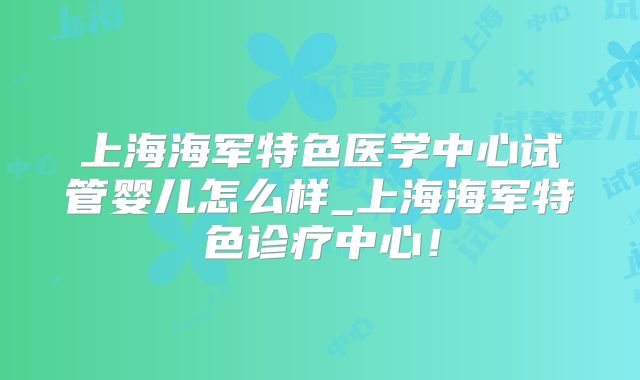 上海海军特色医学中心试管婴儿怎么样_上海海军特色诊疗中心！