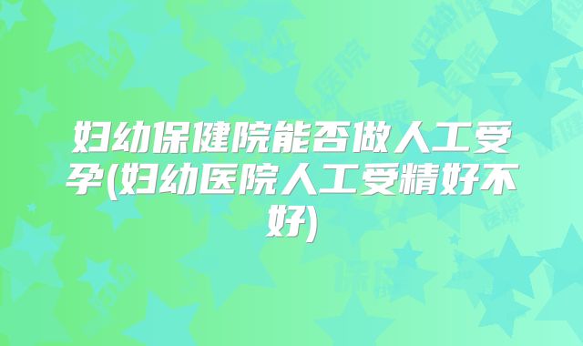 妇幼保健院能否做人工受孕(妇幼医院人工受精好不好)
