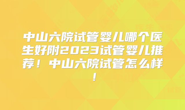 中山六院试管婴儿哪个医生好附2023试管婴儿推荐！中山六院试管怎么样！