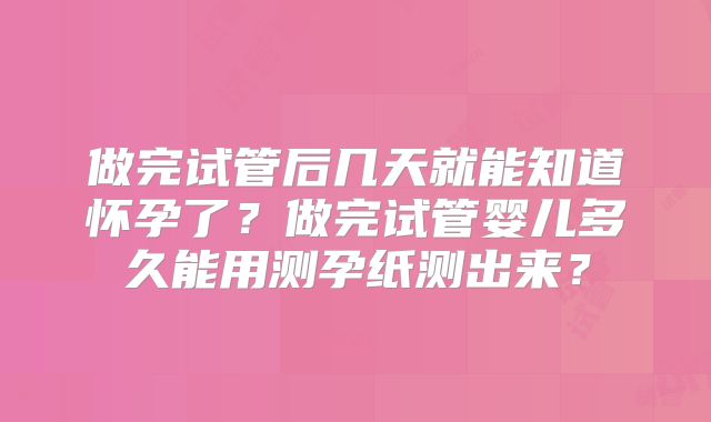 做完试管后几天就能知道怀孕了？做完试管婴儿多久能用测孕纸测出来？