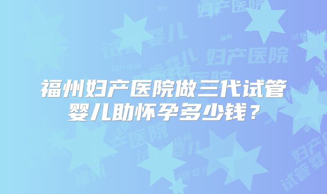 福州妇产医院做三代试管婴儿助怀孕多少钱？