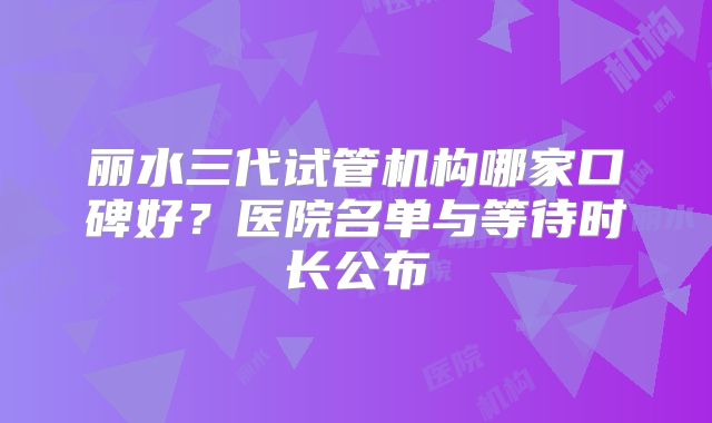 丽水三代试管机构哪家口碑好？医院名单与等待时长公布
