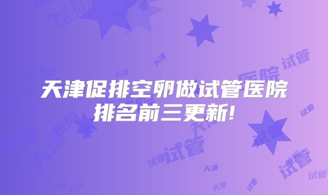 天津促排空卵做试管医院排名前三更新!
