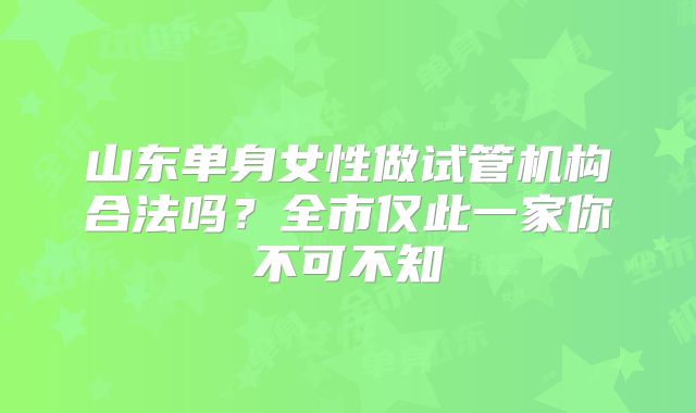 山东单身女性做试管机构合法吗？全市仅此一家你不可不知