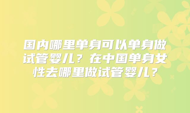国内哪里单身可以单身做试管婴儿？在中国单身女性去哪里做试管婴儿？