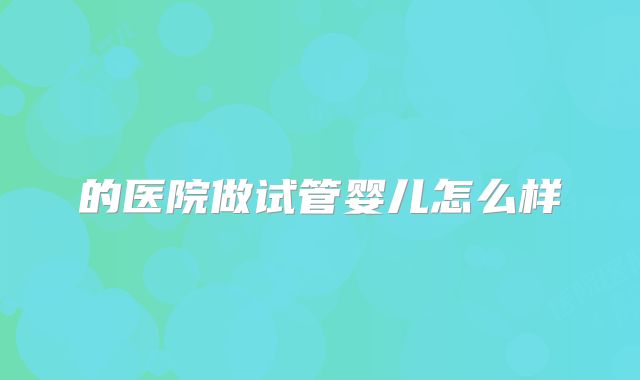 的医院做试管婴儿怎么样