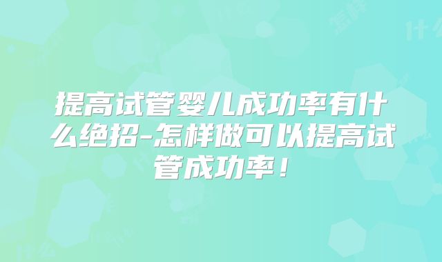 提高试管婴儿成功率有什么绝招-怎样做可以提高试管成功率！