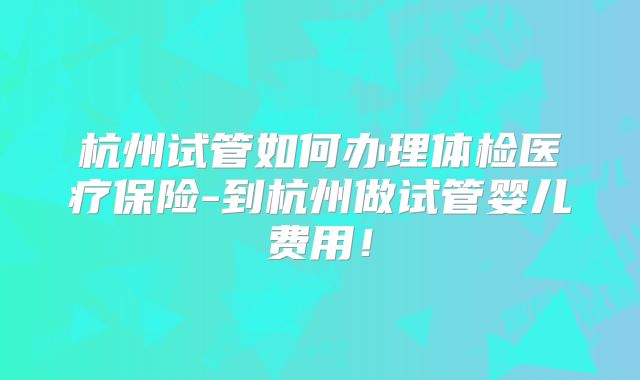 杭州试管如何办理体检医疗保险-到杭州做试管婴儿费用！