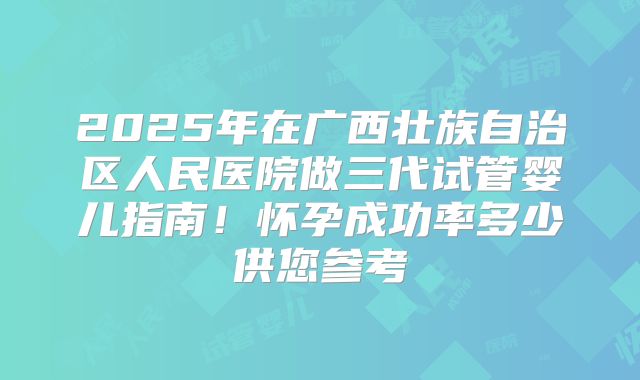 2025年在广西壮族自治区人民医院做三代试管婴儿指南！怀孕成功率多少供您参考