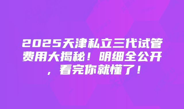 2025天津私立三代试管费用大揭秘!明细全公开,看完你就懂了!