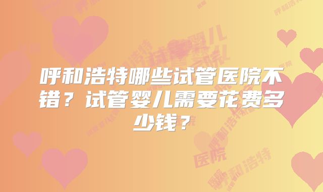 呼和浩特哪些试管医院不错?试管婴儿需要花费多少钱?