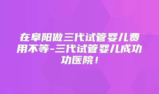 在阜阳做三代试管婴儿费用不等-三代试管婴儿成功功医院！