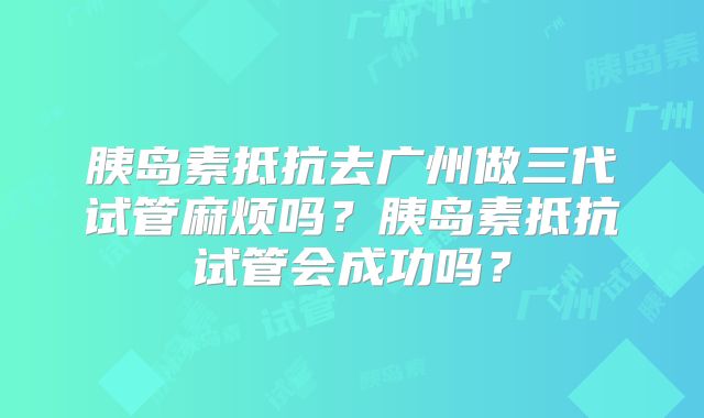 胰岛素抵抗去广州做三代试管麻烦吗?胰岛素抵抗试管会成功吗?