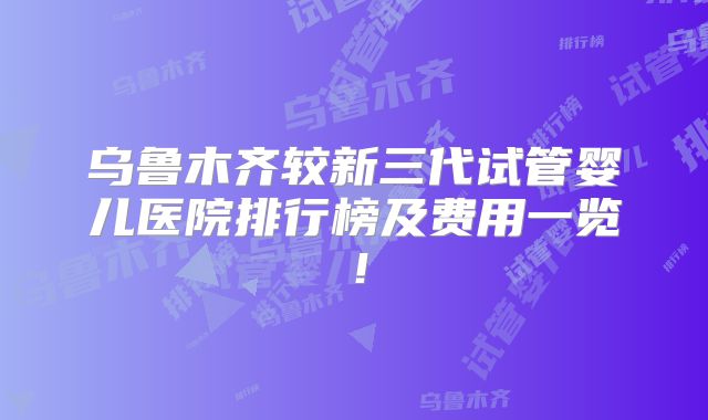 乌鲁木齐较新三代试管婴儿医院排行榜及费用一览！