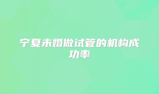 宁夏未婚做试管的机构成功率