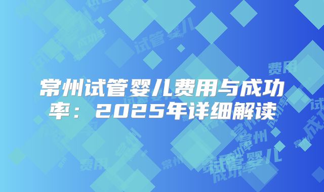 常州试管婴儿费用与成功率:2025年详细解读