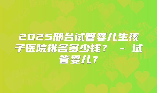 2025邢台试管婴儿生孩子医院排名多少钱？ - 试管婴儿？