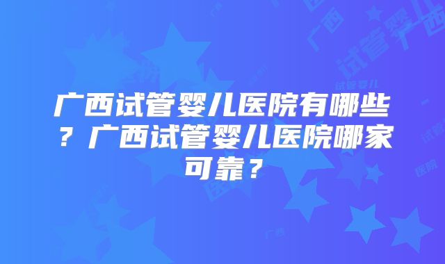 广西试管婴儿医院有哪些？广西试管婴儿医院哪家可靠？