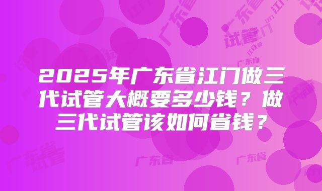 2025年广东省江门做三代试管大概要多少钱?做三代试管该如何省钱?