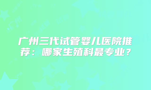 广州三代试管婴儿医院推荐:哪家生殖科最专业?