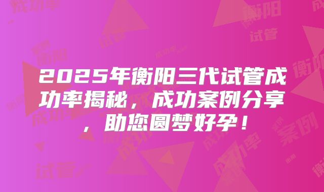 2025年衡阳三代试管成功率揭秘，成功案例分享，助您圆梦好孕！